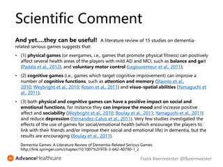 And yet….they can be useful! A literature review of 15 studies on dementia-
related serious games suggests that:
• (1) physical games (or exergames, i.e., games that promote physical fitness) can positively
affect several health areas of the players with mild AD and MCI, such as balance and gait
(Padala et al., 2012), and voluntary motor control (Legouverneur et al., 2011);
• (2) cognitive games (i.e., games which target cognitive improvement) can improve a
number of cognitive functions, such as attention and memory (Stavros et al.,
2010; Weybright et al., 2010; Rosen et al., 2011) and visuo-spatial abilities (Yamaguchi et
al., 2011);
• (3) both physical and cognitive games can have a positive impact on social and
emotional functions, for instance they can improve the mood and increase positive
affect and sociability (Weybright et al., 2010; Boulay et al., 2011; Yamaguchi et al., 2011)
and reduce depression (Férnandez-Calvo et al., 2011). Very few studies investigated the
effects of the use of games for social/emotional health (which encourage the players to
link with their friends and/or improve their social and emotional life) in dementia, but the
results are encouraging (Boulay et al., 2011).
Dementia Games: A Literature Review of Dementia-Related Serious Games
http://link.springer.com/chapter/10.1007%2F978-3-642-40790-1_2
Scientific Comment
Frank Boermeester @fboermeester
 