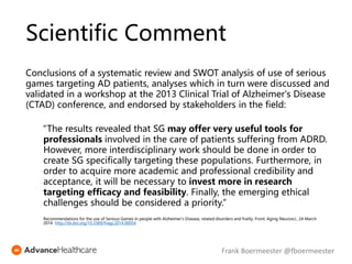 Conclusions of a systematic review and SWOT analysis of use of serious
games targeting AD patients, analyses which in turn were discussed and
validated in a workshop at the 2013 Clinical Trial of Alzheimer's Disease
(CTAD) conference, and endorsed by stakeholders in the field:
“The results revealed that SG may offer very useful tools for
professionals involved in the care of patients suffering from ADRD.
However, more interdisciplinary work should be done in order to
create SG specifically targeting these populations. Furthermore, in
order to acquire more academic and professional credibility and
acceptance, it will be necessary to invest more in research
targeting efficacy and feasibility. Finally, the emerging ethical
challenges should be considered a priority.”
Recommendations for the use of Serious Games in people with Alzheimer's Disease, related disorders and frailty. Front. Aging Neurosci., 24 March
2014 http://dx.doi.org/10.3389/fnagi.2014.00054
Scientific Comment
Frank Boermeester @fboermeester
 