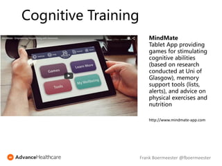 MindMate
Tablet App providing
games for stimulating
cognitive abilities
(based on research
conducted at Uni of
Glasgow), memory
support tools (lists,
alerts), and advice on
physical exercises and
nutrition
http://www.mindmate-app.com
Cognitive Training
Frank Boermeester @fboermeester
 