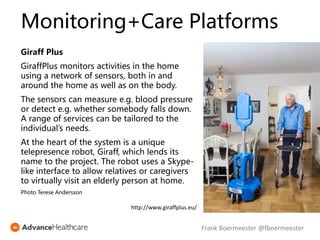 Monitoring+Care Platforms
Giraff Plus
GiraffPlus monitors activities in the home
using a network of sensors, both in and
around the home as well as on the body.
The sensors can measure e.g. blood pressure
or detect e.g. whether somebody falls down.
A range of services can be tailored to the
individual’s needs.
At the heart of the system is a unique
telepresence robot, Giraff, which lends its
name to the project. The robot uses a Skype-
like interface to allow relatives or caregivers
to virtually visit an elderly person at home.
Photo Terese Andersson
http://www.giraffplus.eu/
Frank Boermeester @fboermeester
 