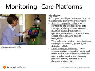 Monitoring+Care Platforms
Mobiserv
A European, multi-partner research project
that created a platform consisting of:
• A social companion robot - robot,
containing processing power, data
storage capability, various sensors,
machine learning/experience
gathering/adaptation, a touch screen,
speech synthesis, and speech
recognition
• Wearable smart clothes - monitoring of
vital signs or sleeping patterns, and
detection of falls
• Smart home environment - smart
sensors, optical recognition units, and
home automation elements, to detect
among others eating and drinking
patterns, activity patterns, and
dangerous situations
http://www.mobiserv.info/
Frank Boermeester @fboermeester
 