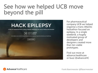 See how we helped UCB move
beyond the pill
For pharmaceutical
company UCB we helped
organise a trans-Atlantic
hackathon focused on
epilepsy. In a single
weekend, a hugely
motivated group of
developers and
designers created more
than ten viable
prototypes.
Find out more at
advance.healthcare
or buzz @advanceHC
Frank Boermeester @fboermeester
 