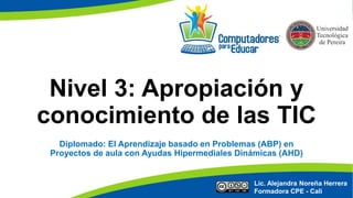 Nivel 3: Apropiación y
conocimiento de las TIC
Lic. Alejandra Noreña Herrera
Formadora CPE - Cali
Diplomado: El Aprendizaje basado en Problemas (ABP) en
Proyectos de aula con Ayudas Hipermediales Dinámicas (AHD)
 