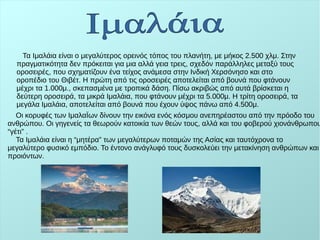 Τα Ιμαλάια είναι ο μεγαλύτερος ορεινός τόπος του πλανήτη, με μήκος 2.500 χλμ. Στην
πραγματικότητα δεν πρόκειται για μια αλλά γεια τρεις, σχεδόν παράλληλες μεταξύ τους
οροσειρές, που σχηματίζουν ένα τείχος ανάμεσα στην Ινδική Χερσόνησο και στο
οροπέδιο του Θιβέτ. Η πρώτη από τις οροσειρές αποτελείται από βουνά που φτάνουν
μέχρι τα 1.000μ., σκεπασμένα με τροπικά δάση. Πίσω ακριβώς από αυτά βρίσκεται η
δεύτερη οροσειρά, τα μικρά Ιμαλάια, που φτάνουν μέχρι τα 5.000μ. Η τρίτη οροσειρά, τα
μεγάλα Ιμαλάια, αποτελείται από βουνά που έχουν ύψος πάνω από 4.500μ.
Οι κορυφές των ΙμαλαΪων δίνουν την εικόνα ενός κόσμου ανεπηρέαστου από την πρόοδο του
ανθρώπου. Οι γηγενείς τα θεωρούν κατοικία των θεών τους, αλλά και του φοβερού χιονάνθρωπου
“γέτι” .
Τα Ιμαλάια είναι η “μητέρα” των μεγαλύτερων ποταμών της Ασίας και ταυτόχρονα το
μεγαλύτερο φυσικό εμπόδιο. Το έντονο ανάγλυφό τους δυσκολεύει την μετακίνηση ανθρώπων και
προιόντων.
 