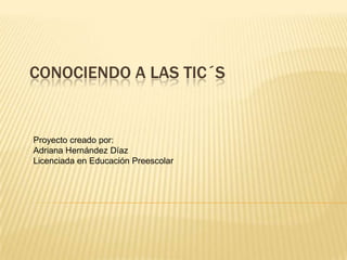 CONOCIENDO A LAS TIC´S
Proyecto creado por:
Adriana Hernández Díaz
Licenciada en Educación Preescolar
 