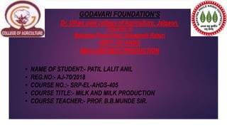 GODAVARI FOUNDATION’S
Dr. Ulhas patil college of Agriculture, Jalgaon.
AFFILIATED TO
Mahatma Phule Krishi Vidyapeeth Rahuri
DEPT. OF AHDS
MILK AND MILK PRODUCTION
• NAME OF STUDENT:- PATIL LALIT ANIL
• REG.NO:- AJ-70/2018
• COURSE NO.:- SRP-EL-AHDS-405
• COURSE TITLE:- MILK AND MILK PRODUCTION
• COURSE TEACHER:- PROF. B.B.MUNDE SIR.
 