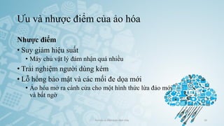 Ưu và nhược điểm của ảo hóa
Ảo hóa và điện toán đám mây 10
Nhược điểm
• Suy giảm hiệu suất
• Máy chủ vật lý đảm nhận quá nhiều
• Trải nghiệm người dùng kém
• Lỗ hổng bảo mật và các mối đe dọa mới
• Ảo hóa mở ra cánh cửa cho một hình thức lừa đảo mới
và bất ngờ
 