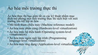 Ảo hóa môi trường thực thi
Ảo hóa thực thi bao gồm tất cả các kỹ thuật nhằm mục
đích mô phỏng một môi trường thực thi tách biệt với môi
trường lưu trữ lớp ảo hóa
• Mô hình tham chiếu máy (Machine reference model)
• Ảo hóa mức phần cứng (Hardware-level virtualization)
• Ảo hóa mức hệ điều hành (Operating system-level
virtualization)
• Ảo hóa mức ngôn ngữ lập trình (Programming
language-level virtualization)
• Ảo hóa mức ứng dụng (Application-level virtualization)
Ảo hóa và điện toán đám mây 15
 