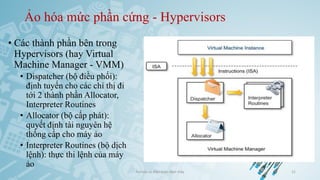 Ảo hóa mức phần cứng - Hypervisors
• Các thành phần bên trong
Hypervisors (hay Virtual
Machine Manager - VMM)
• Dispatcher (bộ điều phối):
định tuyến cho các chỉ thị đi
tới 2 thành phần Allocator,
Interpreter Routines
• Allocator (bộ cấp phát):
quyết định tài nguyên hệ
thống cấp cho máy ảo
• Interpreter Routines (bộ dịch
lệnh): thực thi lệnh của máy
ảo
Ảo hóa và điện toán đám mây 21
 