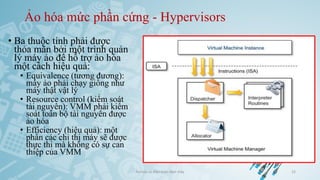 Ảo hóa mức phần cứng - Hypervisors
• Ba thuộc tính phải được
thỏa mãn bởi một trình quản
lý máy ảo để hỗ trợ ảo hóa
một cách hiệu quả:
• Equivalence (tương đương):
máy ảo phải chạy giống như
máy thật vật lý
• Resource control (kiểm soát
tài nguyên): VMM phải kiểm
soát toàn bộ tài nguyên được
ảo hóa
• Efficiency (hiệu quả): một
phần các chỉ thị máy sẽ được
thực thi mà không có sự can
thiệp của VMM
Ảo hóa và điện toán đám mây 22
 