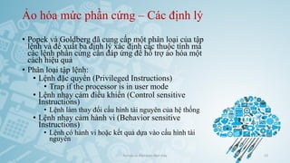 Ảo hóa mức phần cứng – Các định lý
• Popek và Goldberg đã cung cấp một phân loại của tập
lệnh và đề xuất ba định lý xác định các thuộc tính mà
các lệnh phần cứng cần đáp ứng để hỗ trợ ảo hóa một
cách hiệu quả
• Phân loại tập lệnh:
• Lệnh đặc quyền (Privileged Instructions)
• Trap if the processor is in user mode
• Lệnh nhạy cảm điều khiển (Control sensitive
Instructions)
• Lệnh làm thay đổi cấu hình tài nguyên của hệ thống
• Lệnh nhạy cảm hành vi (Behavior sensitive
Instructions)
• Lệnh có hành vi hoặc kết quả dựa vào cấu hình tài
nguyên
Ảo hóa và điện toán đám mây 23
 