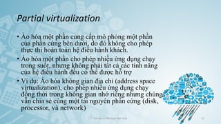 Partial virtualization
• Ảo hóa một phần cung cấp mô phỏng một phần
của phần cứng bên dưới, do đó không cho phép
thực thi hoàn toàn hệ điều hành khách.
• Ảo hóa một phần cho phép nhiều ứng dụng chạy
trong suốt, nhưng không phải tất cả các tính năng
của hệ điều hành đều có thể được hỗ trợ
• Ví dụ: Ảo hóa không gian địa chỉ (address space
virtualization), cho phép nhiều ứng dụng chạy
đồng thời trong không gian nhớ riêng nhưng chúng
vẫn chia sẻ cùng một tài nguyên phần cứng (disk,
processor, và network)
Ảo hóa và điện toán đám mây 31
 