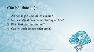 Câu hỏi thảo luận
1. Ảo hóa là gì? Các lợi ích của nó?
2. Nêu các đặc điểm của môi trường ảo hóa?
3. Phân loại các mức ảo hóa?
4. Các kỹ thuật ảo hóa phần cứng?
Ảo hóa và điện toán đám mây 32
 