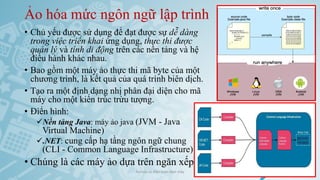 Ảo hóa mức ngôn ngữ lập trình
• Chủ yếu được sử dụng để đạt được sự dễ dàng
trong việc triển khai ứng dụng, thực thi được
quản lý và tính di động trên các nền tảng và hệ
điều hành khác nhau.
• Bao gồm một máy ảo thực thi mã byte của một
chương trình, là kết quả của quá trình biên dịch.
• Tạo ra một định dạng nhị phân đại diện cho mã
máy cho một kiến trúc trừu tượng.
• Điển hình:
✓Nền tảng Java: máy ảo java (JVM - Java
Virtual Machine)
✓.NET: cung cấp hạ tầng ngôn ngữ chung
(CLI - Common Language Infrastructure)
• Chúng là các máy ảo dựa trên ngăn xếp
Ảo hóa và điện toán đám mây 35
 