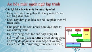 Ảo hóa mức ngôn ngữ lập trình
Các lợi ích của các máy ảo mức lập trình
• Cung cấp môi trường thực thi thống nhất trên các
nền tảng khác nhau.
• Điều này đơn giản hóa các nỗ lực phát triển và
triển khai.
• Cho phép kiểm soát nhiều hơn việc thực thi
các chương trình.
• Bảo vệ: bằng cách lọc các hoạt động I/O
• Hỗ trợ dễ dàng với sandbox (một không gian
ảo trong đó phần mềm mới hoặc chưa được
kiểm tra có thể được chạy một cách an toàn)
Ảo hóa và điện toán đám mây 36
 