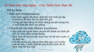 Ảo hóa mức ứng dụng – Các chiến lược thực thi
Hai kỹ thuật:
• Diễn dịch (Interpretation):
• Mọi lệnh nguồn đều được dịch bởi một trình giả lập
(emulator) để thực thi các lệnh ISA gốc
• Có chi phí khởi động tối thiểu nhưng chi phí chung lớn,
vì mỗi lệnh đều được mô phỏng
• Chuyển đổi nhị phân (Binary translation)
• Mọi lệnh mã nguồn được chuyển đổi thành các lệnh gốc
với các chức năng tương đương
• Khối lệnh đã chuyển đổi, được lưu vào bộ nhớ cache và
sử dụng lại.
• Chi phí chung lớn, nhưng theo thời gian, nó có hiệu
suất tốt hơn, vì khối lệnh đã chuyển đổi trước đó sẽ
được thực thi trực tiếp
Ảo hóa và điện toán đám mây 38
 