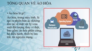 TỔNG QUAN VỀ ẢO HÓA
• Ảo hóa là gì?
Ảo hóa, trong máy tính, là
tạo ra phiên bản ảo (không
tồn tại về mặt vật lý) của
một đối tượng thay vì thật,
bao gồm: ảo hóa phần cứng,
hệ điều hành, thiết bị lưu
trữ, tài nguyên mạng, …
Ảo hóa và điện toán đám mây 4
 