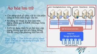 Ảo hóa lưu trữ
• Cho phép tách tổ chức vật lý của phần
cứng từ biểu diễn logic của nó.
• Sử dụng kỹ thuật ảo hóa dựa trên
mạng được gọi là SAN (Storage Area
Network)
• SAN sử dụng thiết bị có thể truy cập
mạng thông qua kết nối băng thông
lớn để cung cấp phương tiện lưu trữ
Hoạt động 2: Tìm hiểu chi tiết kỹ thuật
SAN. Ghi mô tả vào trong Google Docs
của nhóm
Ảo hóa và điện toán đám mây 40
 