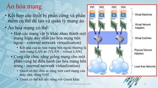 Ảo hóa mạng
• Kết hợp các thiết bị phần cứng và phần
mềm cụ thể để tạo và quản lý mạng ảo
• Ảo hóa mạng có thể:
• Hợp các mạng vật lý khác nhau thành một
mạng logic duy nhất (ảo hóa mạng bên
ngoài - external network virtualization)
• Kết quả của ảo hóa mạng bên ngoài thường là
một mạng LAN ảo (VLAN – virtual LAN)
• Cung cấp chức năng giống mạng cho một
phân vùng hệ điều hành (ảo hóa mạng bên
trong - internal network virtualization)
• Guest có thể chia sẻ cùng một card mạng của
máy chủ, dùng NAT
• Guest có thể kết nối riêng với Guest khác
Ảo hóa và điện toán đám mây 41
 