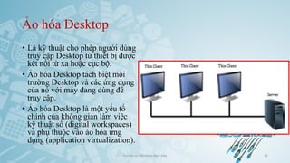 Ảo hóa Desktop
• Là kỹ thuật cho phép người dùng
truy cập Desktop từ thiết bị được
kết nối từ xa hoặc cục bộ.
• Ảo hóa Desktop tách biệt môi
trường Desktop và các ứng dụng
của nó với máy đang dùng để
truy cập.
• Ảo hóa Desktop là một yếu tố
chính của không gian làm việc
kỹ thuật số (digital workspaces)
và phụ thuộc vào ảo hóa ứng
dụng (application virtualization).
Ảo hóa và điện toán đám mây 42
 