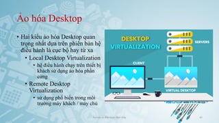 Ảo hóa Desktop
• Hai kiểu ảo hóa Desktop quan
trọng nhất dựa trên phiên bản hệ
điều hành là cục bộ hay từ xa
• Local Desktop Virtualization
• hệ điều hành chạy trên thiết bị
khách sử dụng ảo hóa phần
cứng
• Remote Desktop
Virtualization
• sử dụng phổ biến trong môi
trường máy khách / máy chủ
Ảo hóa và điện toán đám mây 43
 