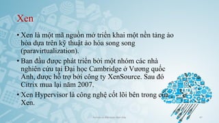 Xen
• Xen là một mã nguồn mở triển khai một nền tảng ảo
hóa dựa trên kỹ thuật ảo hóa song song
(paravirtualization).
• Ban đầu được phát triển bởi một nhóm các nhà
nghiên cứu tại Đại học Cambridge ở Vương quốc
Anh, được hỗ trợ bởi công ty XenSource. Sau đó
Citrix mua lại năm 2007.
• Xen Hypervisor là công nghệ cốt lõi bên trong của
Xen.
Ảo hóa và điện toán đám mây 47
 