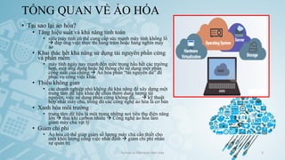 TỔNG QUAN VỀ ẢO HÓA
• Tại sao lại ảo hóa?
• Tăng hiệu suất và khả năng tính toán
• siêu máy tính có thể cung cấp sức mạnh máy tính khổng lồ
→ đáp ứng việc thực thi hàng trăm hoặc hàng nghìn máy
ảo
• Khai thác hết khả năng sử dụng tài nguyên phần cứng
và phần mềm
• máy tính ngày nay mạnh đến mức trong hầu hết các trường
hợp, một ứng dụng hoặc hệ thống chỉ sử dụng một phần
công suất của chúng → Ảo hóa phần “tài nguyên dư” để
phục vụ công việc khác
• Thiếu không gian
• các doanh nghiệp nhỏ không đủ khả năng để xây dựng một
trung tâm dữ liệu khác để chứa thêm dung lượng tài
nguyên, việc sử dụng phần cứng không đủ,… → kỹ thuật
hợp nhất máy chủ, trong đó các công nghệ ảo hóa là cơ bản
• Xanh hóa môi trường
• trung tâm dữ liệu là một trong những nơi tiêu thụ điện năng
lớn → thải khí carbon nhiều → Công nghệ ảo hóa làm
giảm máy chủ vật lý
• Giảm chi phí
• Ảo hóa có thể giúp giảm số lượng máy chủ cần thiết cho
một khối lượng công việc nhất định → giảm chi phí nhân
sự quản trị
Ảo hóa và điện toán đám mây 5
 