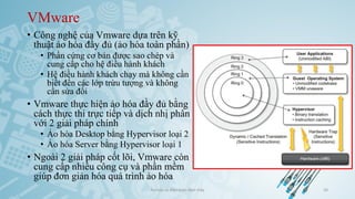 VMware
• Công nghệ của Vmware dựa trên kỹ
thuật ảo hóa đầy đủ (ảo hóa toàn phần)
• Phần cứng cơ bản được sao chép và
cung cấp cho hệ điều hành khách
• Hệ điều hành khách chạy mà không cần
biết đến các lớp trừu tượng và không
cần sửa đổi
• Vmware thực hiện ảo hóa đầy đủ bằng
cách thực thi trực tiếp và dịch nhị phân
với 2 giải pháp chính
• Ảo hóa Desktop bằng Hypervisor loại 2
• Ảo hóa Server bằng Hypervisor loại 1
• Ngoài 2 giải pháp cốt lõi, Vmware còn
cung cấp nhiều công cụ và phần mềm
giúp đơn giản hóa quá trình ảo hóa
Ảo hóa và điện toán đám mây 50
 