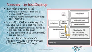 Vmware - ảo hóa Desktop
• Phần mềm Vmware cụ thể
• Vmware workstation: dành cho môi
trường HĐH Windows
• Vmware Fusion: dành cho môi trường
HĐH Mac OS X
• Driver đặc biệt được cài trong HĐH
máy chủ cung cấp 2 dịch vụ chính:
• Triển khai một trình quản lý máy ảo có
thể chạy ở chế độ đặc quyền
• Cung cấp các kết nối để Vmware xử lý
các yêu cầu I/O
• Các sản phẩm khác về ảo hóa
Desktop: Vmware Player, VMware
ACE, and VMware ThinApp
Ảo hóa và điện toán đám mây 51
 