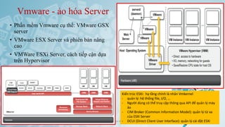 Vmware - ảo hóa Server
• Phần mềm Vmware cụ thể: VMware GSX
server
• VMware ESX Server và phiên bản nâng
cao
• VMWare ESXi Server, cách tiếp cận dựa
trên Hypervisor
Ảo hóa và điện toán đám mây 52
Kiến trúc ESXi: hạ tầng chính là nhân Vmkernel
- quản lý: hệ thống file, I/O, …
- Người dùng có thể truy cập thông qua API để quản lý máy
ảo
- CIM Broker (Common Information Model): quản lý từ xa
của ESXi Server
- DCUI (Direct Client User Interface): quản lý cài đặt ESXi
 
