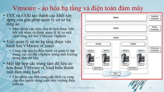 Vmware - ảo hóa hạ tầng và điện toán đám mây
• ESX và ESXi tạo thành các khối xây
dựng của giải pháp quản lý cơ sở hạ
tầng ảo
• Một nhóm các máy chủ ảo hóa được liên
kết với nhau và được quản lý từ xa một
cách tổng thể bởi VMware vSphere
• Việc quản lý cơ sở hạ tầng được vận
hành bởi VMware vCenter
• Cung cấp quyền điều hành và quản lý tập
trung các cài đặt vSphere trong môi trường
trung tâm dữ liệu
• Một tập hợp các trung tâm dữ liệu ảo
hóa được VMware vCloud biến thành
một đám mây IaaS
• Cho phép các nhà cung cấp dịch vụ cung
cấp cho người dùng cuối môi trường điện
toán ảo
Ảo hóa và điện toán đám mây 53
 