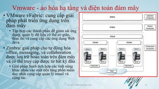 Vmware - ảo hóa hạ tầng và điện toán đám mây
• VMware vFabric: cung cấp giải
pháp phát triển ứng dụng trên
đám mây
• Tập hợp các thành phần để giám sát ứng
dụng, quản lý dữ liệu có thể co giãn,
thực thi và cung cấp các ứng dụng Web
Java.
• Zimbra: giải pháp cho tự động hóa
office, messaging, và collaboration
được lưu trữ hoàn toàn trên đám mây
và có thể truy cập được từ bất kỳ đâu
• Giải pháp SaaS tích hợp các tính năng
khác nhau vào một nền tảng phần mềm
duy nhất cung cấp quản lý email và
cộng tác.
Ảo hóa và điện toán đám mây 54
 