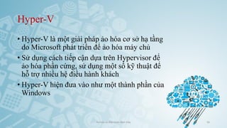 Hyper-V
• Hyper-V là một giải pháp ảo hóa cơ sở hạ tầng
do Microsoft phát triển để ảo hóa máy chủ
• Sử dụng cách tiếp cận dựa trên Hypervisor để
ảo hóa phần cứng, sử dụng một số kỹ thuật để
hỗ trợ nhiều hệ điều hành khách
• Hyper-V hiện đưa vào như một thành phần của
Windows
Ảo hóa và điện toán đám mây 56
 