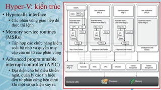 Hyper-V: kiến trúc
• Hypercalls interface
• Các phân vùng giao tiếp để
thực thi lệnh
• Memory service routines
(MSRs)
• Tập hợp các chức năng kiểm
soát bộ nhớ và quyền truy
cập của nó từ các phân vùng
• Advanced programmable
interrupt controller (APIC)
• Đại diện cho bộ điều khiển
ngắt, quản lý các tín hiệu
đến từ phần cứng bên dưới
khi một số sự kiện xảy ra Ảo hóa và điện toán đám mây 57
 