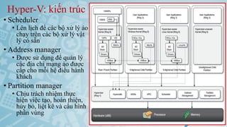 Hyper-V: kiến trúc
• Scheduler
• Lên lịch để các bộ xử lý ảo
chạy trên các bộ xử lý vật
lý có sẵn
• Address manager
• Được sử dụng để quản lý
các địa chỉ mạng ảo được
cấp cho mỗi hệ điều hành
khách
• Partition manager
• Chịu trách nhiệm thực
hiện việc tạo, hoàn thiện,
hủy bỏ, liệt kê và cấu hình
phân vùng
Ảo hóa và điện toán đám mây 58
 