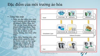 Đặc điểm của môi trường ảo hóa
Ảo hóa và điện toán đám mây 7
• Tăng bảo mật
• Máy ảo đại diện cho một
môi trường giả lập trong
đó khách được thực thi.
Tất cả các hoạt động của
khách thường được thực
hiện trên máy ảo, sau đó
máy ảo sẽ dịch và áp
dụng chúng cho máy chủ
thật.
• Mức điều hướng này cho
phép trình quản lý máy
ảo kiểm soát và lọc hoạt
động của khách, do đó
ngăn chặn một số hoạt
động có hại được thực
hiện
 