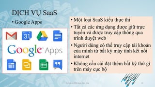 DỊCH VỤ SaaS
• Google Apps
Ảo hóa và điện toán đám mây 10
• Một loại SaaS kiểu thực thi
• Tất cả các ứng dụng được giữ trực
tuyến và được truy cập thông qua
trình duyệt web
• Người dùng có thể truy cập tài khoản
của mình từ bất kỳ máy tính kết nối
internet
• Không cần cài đặt thêm bất kỳ thứ gì
trên máy cục bộ
 