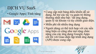 DỊCH VỤ SaaS
• Google Apps: Tính năng
Ảo hóa và điện toán đám mây 12
• Cung cấp một bảng điều khiển dễ sử
dụng, hỗ trợ các tác vụ quản trị thông
thường nhất như bật / tắt ứng dụng,
quản lý tài khoản và tùy chỉnh giao diện.
• Miễn phí rất nhiều ứng dụng
• Người dùng có thể tích hợp với các nền
tảng hiện có cũng như mở rộng chức
năng của các ứng dụng Google Apps
cốt lõi với Giao diện lập trình ứng dụng
(API) được cung cấp.
 
