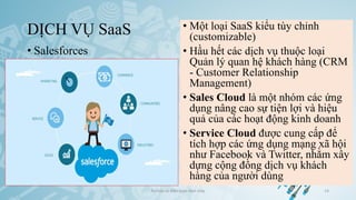 DỊCH VỤ SaaS
• Salesforces
Ảo hóa và điện toán đám mây 14
• Một loại SaaS kiểu tùy chỉnh
(customizable)
• Hầu hết các dịch vụ thuộc loại
Quản lý quan hệ khách hàng (CRM
- Customer Relationship
Management)
• Sales Cloud là một nhóm các ứng
dụng nâng cao sự tiện lợi và hiệu
quả của các hoạt động kinh doanh
• Service Cloud được cung cấp để
tích hợp các ứng dụng mạng xã hội
như Facebook và Twitter, nhằm xây
dựng cộng đồng dịch vụ khách
hàng của người dùng
 