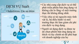 DỊCH VỤ SaaS
• Salesforces: Các ưu điểm
Ảo hóa và điện toán đám mây 15
• Các nhà cung cấp dịch vụ có thể
phát triển phiên bản ứng dụng và
không cần lo lắng về môi trường
thực thi không đồng nhất.
• Việc chia sẻ tài nguyên máy tính
vật lý, hệ điều hành và môi
trường thực thi làm giảm chi phí
của dịch vụ ứng dụng.
• Người sử dụng dịch vụ được tự
do chọn phiên bản ứng dụng ưa
thích và tùy chỉnh nó để phù hợp
với doanh nghiệp của họ
 