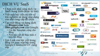 DỊCH VỤ SaaS
• Chọn một nhà cung dịch vụ
SaaS trong hình (hoặc tự tìm).
• Viết một bài viết chi tiết về
trải nghiệm sử dụng ứng dụng
của nhà cung cấp đã chọn.
• Tạo một Blog sử dụng dịch
vụ Blogger.com hoặc
Sites.google.com của Google.
• Cài đặt Template riêng cho
Blog.
• Post bài viết đã thực hiện ở
trên lên Blog
• Gởi Link của bài viết trong
Blog tới mục nộp bài trong
Google Classroom GV cung
cấp
Ảo hóa và điện toán đám mây 18
 