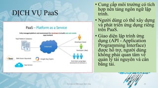 DỊCH VỤ PaaS
Ảo hóa và điện toán đám mây 21
• Cung cấp môi trường có tích
hợp nền tảng ngôn ngữ lập
trình.
• Người dùng có thể xây dựng
và phát triển ứng dụng riêng
trên PaaS.
• Giao diện lập trình ứng
dụng (API - Application
Programming Interface)
được hỗ trợ, người dùng
không phải quan tâm về
quản lý tài nguyên và cân
bằng tải.
 