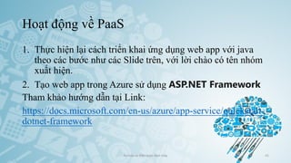 Hoạt động về PaaS
1. Thực hiện lại cách triển khai ứng dụng web app với java
theo các bước như các Slide trên, với lời chào có tên nhóm
xuất hiện.
2. Tạo web app trong Azure sử dụng ASP.NET Framework
Tham khảo hướng dẫn tại Link:
https://docs.microsoft.com/en-us/azure/app-service/quickstart-
dotnet-framework
Ảo hóa và điện toán đám mây 41
 