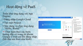 Hoạt động về PaaS
Triển khai ứng dụng với App
Engine:
• Đăng nhập Google Cloud
• Tạo một Project
• Xây dựng và chạy ứng dụng
“Hello, World!”
Thực hiện theo các bước
hướng dẫn có trong tài khoản
Google Cloud sau khi đăng nhập.
(bắt đầu nút Start như hình)
Ảo hóa và điện toán đám mây 42
 