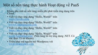 Một số nền tảng thực hành Hoạt động về PaaS
Khám phá một số nền tảng miễn phí phát triển ứng dụng trên
Cloud:
• Viết và chạy ứng dụng “Hello, World!” trên
www.Heroku.com
• Viết và chạy ứng dụng “Hello, World!” trên
www.Codenameone.com
• Viết và chạy ứng dụng “Hello, World!” trên
https://anvil.works
• Viết và chạy ứng dụng “Hello, World!” trên
www.Appharbor.com (Nền tảng hỗ trợ ứng dụng .NET. Có
xác thực 1$ tài khoản).
• Triển khai mã nguồn mở Wordpress với
www.awardspace.com
Ảo hóa và điện toán đám mây 43
 