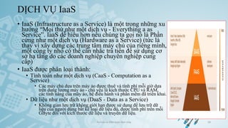 DỊCH VỤ IaaS
• IaaS (Infrastructure as a Service) là một trong những xu
hướng “Mọi thứ như một dịch vụ - Everything a as
Service”. IaaS dễ hiểu hơn nếu chúng ta gọi nó là Phần
cứng như một dịch vụ (Hardware as a Service) (tức là
thay vì xây dựng các trung tâm máy chủ của riêng mình,
một công ty nhỏ có thể cân nhắc trả tiền để sử dụng cơ
sở hạ tầng do các doanh nghiệp chuyên nghiệp cung
cấp)
• IaaS được phân loại thành:
• Tính toán như một dịch vụ (CaaS - Computation as a
Service)
• Các máy chủ dựa trên máy ảo được thuê và tính phí mỗi giờ dựa
trên dung lượng máy ảo - chủ yếu là kích thước CPU và RAM,
các tính năng của máy ảo, hệ điều hành và phần mềm đã triển khai.
• Dữ liệu như một dịch vụ (DaaS - Data as a Service)
• Không gian lưu trữ không giới hạn được sử dụng để lưu trữ dữ
liệu của người dùng bất kể loại dữ liệu đó, được tính phí trên mỗi
GByte đối với kích thước dữ liệu và truyền dữ liệu.
Ảo hóa và điện toán đám mây 50
 