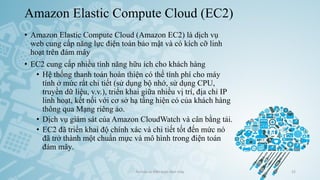 Amazon Elastic Compute Cloud (EC2)
• Amazon Elastic Compute Cloud (Amazon EC2) là dịch vụ
web cung cấp năng lực điện toán bảo mật và có kích cỡ linh
hoạt trên đám mây
• EC2 cung cấp nhiều tính năng hữu ích cho khách hàng
• Hệ thống thanh toán hoàn thiện có thể tính phí cho máy
tính ở mức rất chi tiết (sử dụng bộ nhớ, sử dụng CPU,
truyền dữ liệu, v.v.), triển khai giữa nhiều vị trí, địa chỉ IP
linh hoạt, kết nối với cơ sở hạ tầng hiện có của khách hàng
thông qua Mạng riêng ảo.
• Dịch vụ giám sát của Amazon CloudWatch và cân bằng tải.
• EC2 đã triển khai độ chính xác và chi tiết tốt đến mức nó
đã trở thành một chuẩn mực và mô hình trong điện toán
đám mây.
Ảo hóa và điện toán đám mây 52
 