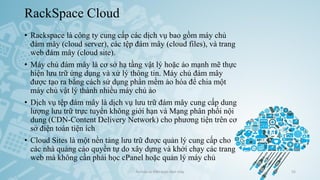 RackSpace Cloud
• Rackspace là công ty cung cấp các dịch vụ bao gồm máy chủ
đám mây (cloud server), các tệp đám mây (cloud files), và trang
web đám mây (cloud site).
• Máy chủ đám mây là cơ sở hạ tầng vật lý hoặc ảo mạnh mẽ thực
hiện lưu trữ ứng dụng và xử lý thông tin. Máy chủ đám mây
được tạo ra bằng cách sử dụng phần mềm ảo hóa để chia một
máy chủ vật lý thành nhiều máy chủ ảo
• Dịch vụ tệp đám mây là dịch vụ lưu trữ đám mây cung cấp dung
lượng lưu trữ trực tuyến không giới hạn và Mạng phân phối nội
dung (CDN-Content Delivery Network) cho phương tiện trên cơ
sở điện toán tiện ích
• Cloud Sites là một nền tảng lưu trữ được quản lý cung cấp cho
các nhà quảng cáo quyền tự do xây dựng và khởi chạy các trang
web mà không cần phải học cPanel hoặc quản lý máy chủ
Ảo hóa và điện toán đám mây 55
 