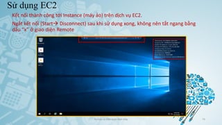 Sử dụng EC2
Ảo hóa và điện toán đám mây 74
Kết nối thành công tới Instance (máy ảo) trên dịch vụ EC2.
Ngắt kết nối (Start Disconnect) sau khi sử dụng xong, không nên tắt ngang bằng
dấu “x” ở giao diện Remote
 