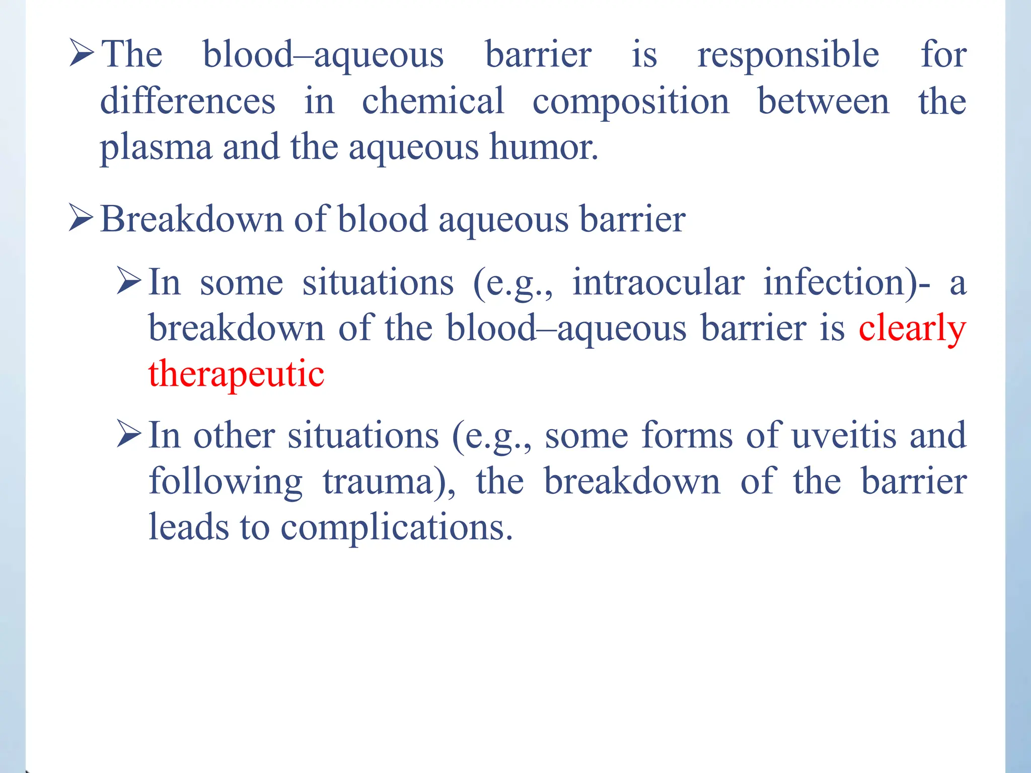 differences in chemical composition between
The blood–aqueous barrier is responsible for
the
plasma and the aqueous humor.
Breakdown of blood aqueous barrier
In some situations (e.g., intraocular infection)- a
breakdown of the blood–aqueous barrier is clearly
therapeutic
In other situations (e.g., some forms of uveitis and
following trauma), the breakdown of the barrier
leads to complications.
 